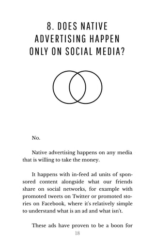 8. DOES NATIVE
ADVERTISING HAPPEN
ONLY ON SOCIAL MEDIA?
No.
Native advertising happens on any media
that is will​ing to take the money.
It happens with in-feed ad units of spon‐
sored content alongside what our friends
share on social networks, for example with
promoted tweets on Twitter or promoted sto‐
ries on Facebook, where it's relatively simple
to un​der​stand what is an ad and what isn't.
These ads have proven to be a boon for
18
 