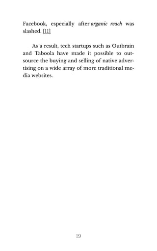 Facebook, especially after organic reach was
slashed. [11]
As a result, tech startups such as Outbrain
and Taboola have made it possible to out‐
source the buying and selling of native adver‐
tising on a wide array of more traditional me‐
dia web​sites.
19
 