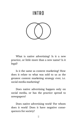 INTRO
What is native advertising? Is it a new
practice, or little more than a new name? Is it
le​gal?
Is it the same as content marketing? How
does it relate to what was sold to us as the
greatest content marketing strategy ever, i.e.
so​cial me​dia mar​ket​ing?
Does native advertising happen only on
social media, or has the practice spread to
news​pa​pers?
Does native advertising work? For whom
does it work? Does it have negative conse‐
quences for so​ci​ety?
2
 