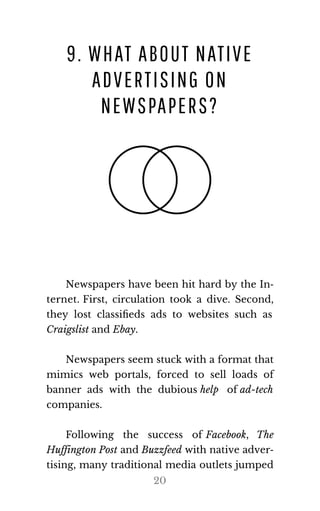 9. WHAT ABOUT NATIVE
ADVERTISING ON
NEWSPAPERS?
Newspapers have been hit hard by the In‐
ternet. First, circulation took a dive. Second,
they lost classiﬁeds ads to websites such as
Craigslist and Ebay.
Newspapers seem stuck with a format that
mimics web portals, forced to sell loads of
banner ads with the dubious help of ad-tech
com​pa​nies.
Following the success of Face​book, The
Huff​in​g​ton Post and Buz​zfeed with native adver‐
tising, many traditional media outlets jumped
20
 