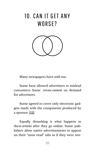 10. CAN IT GET ANY
WORSE?
Many news​pa​pers have sold out.
Some have allowed advertisers to mislead
consumers. Some create con​tent on demand
for ad​ver​tis​ers.
Some agreed to cover only electronic gad‐
gets made with the components produced by
a spon​sor. [13]
Equally disturbing is what happens to
these ar​ti​cles after they go online. Some pub​‐
lishers allow native advertisements to appear
on their “most read” tabs as if they were nor‐
22
 