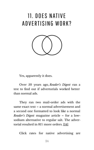 11. DOES NATIVE
ADVERTISING WORK?
Yes, ap​par​ently it does.
Over 50 years ago, Reader’s Digest ran a
test to ﬁnd out if advertorials worked better
than nor​mal ads.
They ran two mail-order ads with the
same exact text – a normal advertisement and
a second one formatted to look like a normal
Reader’s Digest magazine article – for a low-
sodium alternative to regular salt. The adver‐
to​r​ial re​sulted in 81% more or​ders. [14]
Click rates for native advertising are
24
 