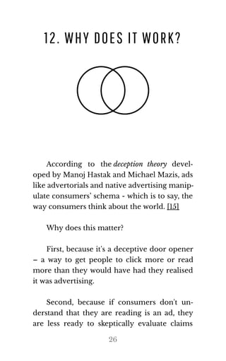 12. WHY DOES IT WORK?
According to the deception theory devel‐
oped by Manoj Hastak and Michael Mazis, ads
like ad​ver​to​ri​als and na​tive ad​ver​tis​ing ma​nip​‐
ulate consumers’ schema - which is to say, the
way con​sumers think about the world. [15]
Why does this mat​ter?
First, because it's a deceptive door opener
– a way to get people to click more or read
more than they would have had they realised
it was ad​ver​tis​ing.
Second, because if consumers don't un‐
derstand that they are reading is an ad, they
are less ready to skeptically evaluate claims
26
 