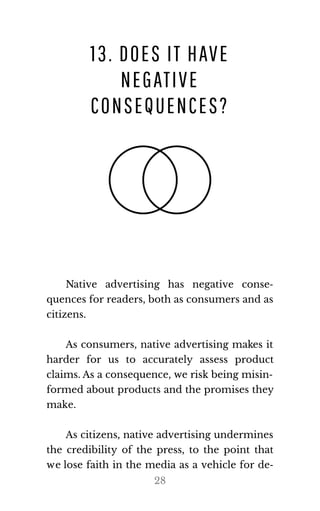 13. DOES IT HAVE
NEGATIVE
CONSEQUENCES?
Native advertising has negative conse‐
quences for readers, both as consumers and as
cit​i​zens.
As consumers, native advertising makes it
harder for us to accurately assess product
claims. As a consequence, we risk being misin‐
formed about products and the promises they
make.
As citizens, native advertising undermines
the credibility of the press, to the point that
we lose faith in the media as a vehicle for de‐
28
 