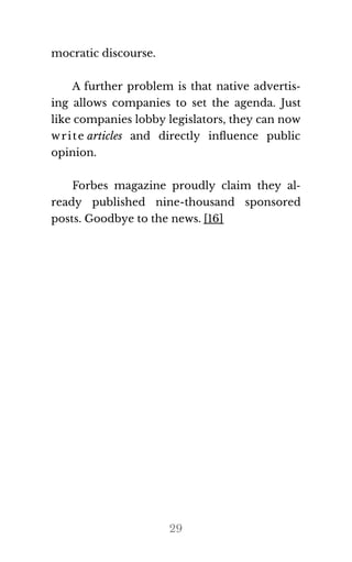 mo​c​ra​tic dis​course.
A further problem is that native advertis‐
ing allows companies to set the agenda. Just
like com​pa​nies lobby leg​is​la​tors, they can now
write ar​ti​cles and directly inﬂuence public
opin​ion.
Forbes magazine proudly claim they al‐
ready published nine-thousand sponsored
posts. Good​bye to the news. [16]
29
 
