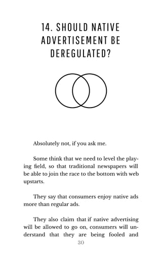 14. SHOULD NATIVE
ADVERTISEMENT BE
DEREGULATED?
Ab​solutely not, if you ask me.
Some think that we need to level the play‐
ing ﬁeld, so that traditional newspapers will
be able to join the race to the bot​tom with web
up​starts.
They say that consumers enjoy native ads
more than reg​u​lar ads.
They also claim that if native advertising
will be allowed to go on, consumers will un‐
derstand that they are being fooled and
30
 