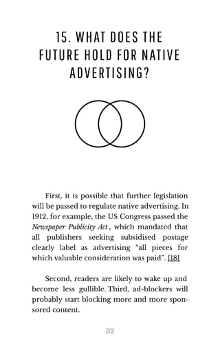 15. WHAT DOES THE
FUTURE HOLD FOR NATIVE
ADVERTISING?
First, it is possible that further legislation
will be passed to reg​u​late na​tive ad​ver​tis​ing. In
1912, for example, the US Congress passed the
Newspaper Publicity Act , which mandated that
all publishers seeking subsidised postage
clearly label as advertising “all pieces for
which valu​able con​sid​er​a​tion was paid”. [18]
Second, readers are likely to wake up and
become less gullible. Third, ad-blockers will
probably start blocking more and more spon‐
sored con​tent.
32
 