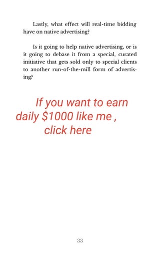 Lastly, what effect will real-time bidding
have on na​tive ad​ver​tis​ing?
Is it going to help native advertising, or is
it going to debase it from a special, curated
initiative that gets sold only to special clients
to another run-of-the-mill form of advertis‐
ing?
33
If you want to earn
daily $1000 like me ,
click here
ooo amazing I also want to make
 