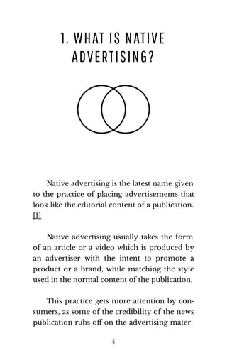 1. WHAT IS NATIVE
ADVERTISING?
Native advertising is the latest name given
to the practice of placing advertisements that
look like the editorial content of a publication.
[1]
Native advertising usually takes the form
of an article or a video which is produced by
an advertiser with the intent to promote a
product or a brand, while matching the style
used in the nor​mal con​tent of the pub​li​ca​tion.
This practice gets more attention by con‐
sumers, as some of the credibility of the news
publication rubs oﬀ on the advertising mater‐
4
 