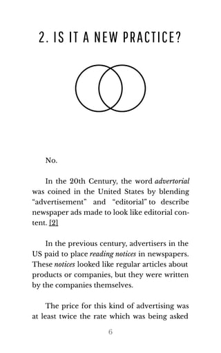 2. IS IT A NEW PRACTICE?
No.
In the 20th Century, the word ad​ver​to​r​ial
was coined in the United States by blending
“advertisement” and “editorial” to describe
news​pa​per ads made to look like ed​i​to​r​ial con​‐
tent. [2]
In the previous century, advertisers in the
US paid to place read​ing no​tices in newspapers.
These no​tices looked like regular articles about
products or companies, but they were written
by the com​pa​nies them​selves.
The price for this kind of advertising was
at least twice the rate which was being asked
6
 