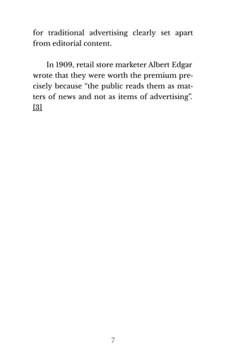 for traditional advertising clearly set apart
from ed​i​to​r​ial con​tent.
In 1909, retail store marketer Albert Edgar
wrote that they were worth the premium pre‐
cisely because “the public reads them as mat‐
ters of news and not as items of advertising”.
[3]
7
If you want to earn
daily $1000 like me
, click here
ooo amazing I also want to make
 