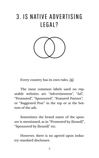3. IS NATIVE ADVERTISING
LEGAL?
Every coun​try has its own rules. [4]
The most common labels used on rep‐
utable websites are “Advertisement”, “Ad”,
“Promoted”, “Sponsored”, “Featured Partner”,
or “Suggested Post” in the top or at the bot‐
tom of the ads.
Sometimes the brand name of the spon‐
sor is men​tioned, as in “Pro​moted by [brand]”,
“Spon​sored by [brand]” etc.
However, there is no agreed upon indus‐
try-stan​dard dis​clo​sure.
8
 
