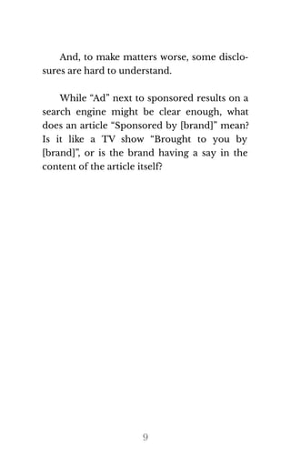 And, to make matters worse, some disclo‐
sures are hard to un​der​stand.
While “Ad” next to sponsored results on a
search engine might be clear enough, what
does an article “Sponsored by [brand]” mean?
Is it like a TV show “Brought to you by
[brand]”, or is the brand having a say in the
con​tent of the ar​ti​cle it​self?
9
 