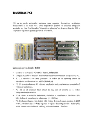 RANURAS PCI


PCI es un bus de ordenador estándar para conectar dispositivos periféricos
directamente a su placa base. Estos dispositivos pueden ser circuitos integrados
ajustados en ésta (los llamados "dispositivos planares" en la especificación PCI) o
tarjetas de expansión que se ajustan en conectores.




Variantes convencionales de PCI

   Cardbus es un formato PCMCIA de 32 bits, 33 MHz PCI.
   Compact PCI, utiliza módulos de tamaño Eurocard conectado en una placa hija PCI.
   PCI 2.2 funciona a 66 MHz (requiere 3.3 voltios en las señales) (índice de
    transferencia máximo de 503 MiB/s (533MB/s)
   PCI 2.3 permite el uso de 3.3 voltios y señalizador universal, pero no soporta los 5
    voltios en las tarjetas.
   PCI 3.0 es el estándar final oficial del bus, con el soporte de 5 voltios
    completamente eliminado.
   PCI-X cambia el protocolo levemente y aumenta la transferencia de datos a 133
    MHz (índice de transferencia máximo de 1014 MiB/s).
   PCI-X 2.0 especifica un ratio de 266 MHz (índice de transferencia máximo de 2035
    MiB/s) y también de 533 MHz, expande el espacio de configuración a 4096 bytes,
    añade una variante de bus de 16 bits y utiliza señales de 1.5 voltios.
 
