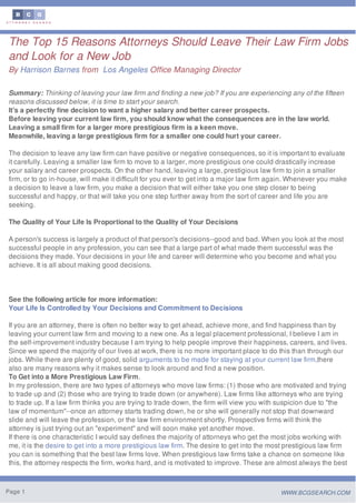 The Top 15 Reasons Attorneys Should Leave Their Law Firm Jobs
and Look for a New Job
By Harrison Barnes from Los Angeles Office Managing Director
Summary: Thinking of leaving your law firm and finding a new job? If you are experiencing any of the fifteen
reasons discussed below, it is time to start your search.
It's a perfectly fine decision to want a higher salary and better career prospects.
Before leaving your current law firm, you should know what the consequences are in the law world.
Leaving a small firm for a larger more prestigious firm is a keen move.
Meanwhile, leaving a large prestigious firm for a smaller one could hurt your career.
The decision to leave any law firm can have positive or negative consequences, so it is important to evaluate
it carefully. Leaving a smaller law firm to move to a larger, more prestigious one could drastically increase
your salary and career prospects. On the other hand, leaving a large, prestigious law firm to join a smaller
firm, or to go in-house, will make it difficult for you ever to get into a major law firm again. Whenever you make
a decision to leave a law firm, you make a decision that will either take you one step closer to being
successful and happy, or that will take you one step further away from the sort of career and life you are
seeking.
The Quality of Your Life Is Proportional to the Quality of Your Decisions
A person's success is largely a product of that person's decisions--good and bad. When you look at the most
successful people in any profession, you can see that a large part of what made them successful was the
decisions they made. Your decisions in your life and career will determine who you become and what you
achieve. It is all about making good decisions.
See the following article for more information:
Your Life Is Controlled by Your Decisions and Commitment to Decisions
If you are an attorney, there is often no better way to get ahead, achieve more, and find happiness than by
leaving your current law firm and moving to a new one. As a legal placement professional, I believe I am in
the self-improvement industry because I am trying to help people improve their happiness, careers, and lives.
Since we spend the majority of our lives at work, there is no more important place to do this than through our
jobs. While there are plenty of good, solid arguments to be made for staying at your current law firm,there
also are many reasons why it makes sense to look around and find a new position.
To Get into a More Prestigious Law Firm.
In my profession, there are two types of attorneys who move law firms: (1) those who are motivated and trying
to trade up and (2) those who are trying to trade down (or anywhere). Law firms like attorneys who are trying
to trade up. If a law firm thinks you are trying to trade down, the firm will view you with suspicion due to "the
law of momentum"--once an attorney starts trading down, he or she will generally not stop that downward
slide and will leave the profession, or the law firm environment shortly. Prospective firms will think the
attorney is just trying out an "experiment" and will soon make yet another move.
If there is one characteristic I would say defines the majority of attorneys who get the most jobs working with
me, it is the desire to get into a more prestigious law firm. The desire to get into the most prestigious law firm
you can is something that the best law firms love. When prestigious law firms take a chance on someone like
this, the attorney respects the firm, works hard, and is motivated to improve. These are almost always the best
Page 1 WWW.BCGSEARCH.COM
 