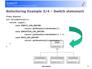 Refactoring Example 3/4 – Switch statement
Class Engine{ …
int cylinderCount(){
    switch (type){
         case FAMILY_CAR_ENGINE:
                  return getBaseSylinderNumber();
         case EXECUTIVE_CAR_ENGINE:
                  return getBaseSylinderNumber() * 2;
         case RACE_CAR_ENGINE:
                  return getRaceCarCylinderNumber();
    }
}




                                   Mika Mäntylä         11
 