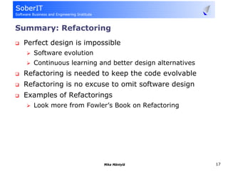 Summary: Refactoring
 Perfect design is impossible
   Software evolution
   Continuous learning and better design alternatives
 Refactoring is needed to keep the code evolvable
 Refactoring is no excuse to omit software design
 Examples of Refactorings
   Look more from Fowler’s Book on Refactoring




                        Mika Mäntylä                    17
 