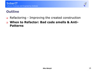 Outline
 Refactoring - Improving the created construction
 When to Refactor: Bad code smells & Anti-
 Patterns




                       Mika Mäntylä                 18
 