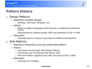 Pattern History
 Design Patterns
    Represent reusable designs
       Strategy, Command, Singleton, etc
    History
       Based on pattern languages which focused on traditional architecture
       (1977)
       Rediscovered by software people 1987 and published by GoF in 1994
    Motivation
       Capsulate years of industry experience on software development
 Anti-Patterns
    Represent frequently occurring undesirable pattern
    History
       Have been around longer than Design Patterns
       Fred Brooks and The Mythical Man-Month 1979
       Term Anti-Pattern appeared soon after the book by GoF in 1994
    Motivation
       Learning from mistakes

                                 Mika Mäntylä                                 20
 