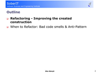 Outline
 Refactoring - Improving the created
 construction
 When to Refactor: Bad code smells & Anti-Pattern




                      Mika Mäntylä                  2
 