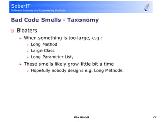 Bad Code Smells - Taxonomy
 Bloaters
   When something is too large, e.g.:
      Long Method
      Large Class
      Long Parameter List,
   These smells likely grow little bit a time
      Hopefully nobody designs e.g. Long Methods




                             Mika Mäntylä          22
 