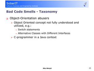 Bad Code Smells - Taxonomy

 Object-Orientation abusers
   Object Oriented concept not fully understood and
   utilized, e.g.:
      Switch statements
      Alternative Classes with Different Interfaces
   C-programmer in a Java context




                           Mika Mäntylä               23
 