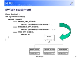 Switch statement
Class Engine{ …
int cylinderCount(){
    switch (type){
         case FAMILY_CAR_ENGINE:
                  return getBaseSylinderNumber();
         case EXECUTIVE_CAR_ENGINE:
                  return getBaseSylinderNumber() * 2;
         case RACE_CAR_ENGINE:
                  return 8;
                                                             Engine
    }
}                                                     +cylinderCount() : int




                              FamilyCarEngine         ExecutiveCarEngine         RaceCarEngine


                          +cylinderCount() : int      +cylinderCount() : int   +cylinderCount() : int

                                       Mika Mäntylä                                                     24
 