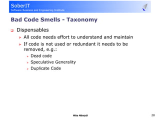Bad Code Smells - Taxonomy
 Dispensables
   All code needs effort to understand and maintain
   If code is not used or redundant it needs to be
   removed, e.g.:
      Dead code
      Speculative Generality
      Duplicate Code




                          Mika Mäntylä                28
 