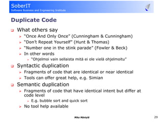 Duplicate Code
 What others say
    “Once And Only Once” (Cunningham & Cunningham)
    “Don’t Repeat Yourself” (Hunt & Thomas)
    “Number one in the stink parade” (Fowler & Beck)
    In other words
       “Ohjelmoi vain sellaista mitä ei ole vielä ohjelmoitu”
 Syntactic duplication
    Fragments of code that are identical or near identical
    Tools can offer great help, e.g. Simian
 Semantic duplication
    Fragments of code that have identical intent but differ at
    code level
       E.g. bubble sort and quick sort
    No tool help available

                               Mika Mäntylä                      29
 