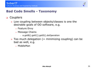 Bad Code Smells - Taxonomy
 Couplers
   Low coupling between objects/classes is one the
   desirable goals of OO software, e.g.
      Feature Envy
      Message Chains
       —    a.getB().getC().getD().doOperation
   Too much delegation (= minimizing coupling) can be
   bad as well, e.g.
      MiddleMan




                              Mika Mäntylä              30
 