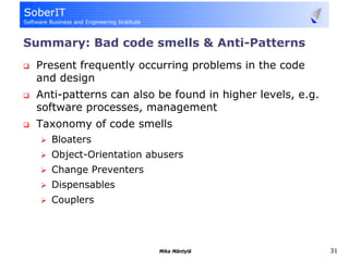 Summary: Bad code smells & Anti-Patterns
 Present frequently occurring problems in the code
 and design
 Anti-patterns can also be found in higher levels, e.g.
 software processes, management
 Taxonomy of code smells
    Bloaters
    Object-Orientation abusers
    Change Preventers
    Dispensables
    Couplers




                         Mika Mäntylä                     31
 