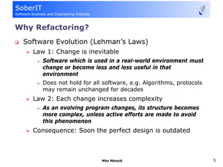 Why Refactoring?
 Software Evolution (Lehman’s Laws)
   Law 1: Change is inevitable
      Software which is used in a real-world environment must
      change or become less and less useful in that
      environment
      Does not hold for all software, e.g. Algorithms, protocols
      may remain unchanged for decades
   Law 2: Each change increases complexity
      As an evolving program changes, its structure becomes
      more complex, unless active efforts are made to avoid
      this phenomenon
   Consequence: Soon the perfect design is outdated



                           Mika Mäntylä                            5
 