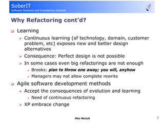 Why Refactoring cont’d?
 Learning
    Continuous learning (of technology, domain, customer
    problem, etc) exposes new and better design
    alternatives
    Consequence: Perfect design is not possible
    In some cases even big refactorings are not enough
       Brooks: plan to throw one away; you will, anyhow
       Managers may not allow complete rewrite
 Agile software development methods
    Accept the consequences of evolution and learning
       Need of continuous refactoring
    XP embrace change

                           Mika Mäntylä                    7
 