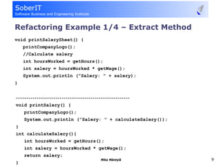 Refactoring Example 1/4 – Extract Method
void printSalerySheet() {
    printCompanyLogo();
    //Calculate salery
    int hoursWorked = getHours();
    int salery = hoursWorked * getWage();
    System.out.println (”Salery: " + salery);
}


-------------------------------------------------------
void printSalery() {
    printCompanyLogo();
    System.out.println (”Salery: " + calculateSalery());
}
int calculateSalery(){
    int hoursWorked = getHours();
    int salery = hoursWorked * getWage();
    return salery;
                                         Mika Mäntylä      9
}
 