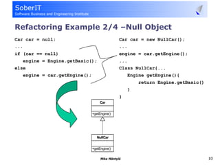 Refactoring Example 2/4 –Null Object
Car car = null;                                   Car car = new NullCar();
...                                               ...
if (car == null)                                  engine = car.getEngine();
      engine = Engine.getBasic();                 ...
else                                              Class NullCar{...
      engine = car.getEngine();                       Engine getEngine(){
                                                            return Engine.getBasic()
                                                        }
                                                  }
                                       Car


                                  +getEngine()




                                     NullCar


                                  +getEngine()

                                       Mika Mäntylä                                    10
 