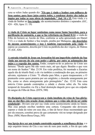 9|   Apostila –Regeneração

cena se refere Judas quando diz: "Eis que é vindo o Senhor com milhares de
Seus santos; para fazer juízo contra todos, e condenar dentre eles todos os
ímpios por todas as suas obras de impiedade." Jud. 14 e 15. Esta vinda, e a
vinda do Senhor ao Seu templo, são acontecimentos distintos e separados. (GC,
424 – 426; Apoc 11: 19)


A vinda de Cristo ao lugar santíssimo como nosso Sumo Sacerdote, para a
purificação do santuário, a que se faz referência em Daniel 8:14; a vinda do
Filho do homem ao Ancião de Dias, conforme se acha apresentada em Daniel
7:13; e a vinda do Senhor a Seu templo, predita por Malaquias, são descrições
do mesmo acontecimento; e isso é também representado pela vinda do
esposo ao casamento, descrita por Cristo na parábola das dez virgens, de Mateus
25. (GC, 426)


A entrada triunfal de Jesus em Jerusalém foi um imperfeito símbolo da Sua
vinda nas nuvens do céu com poder e glória, por entre as aclamações dos
anjos e o regozijo dos santos. Então, cumprir-se-ão as palavras de Cristo aos
fariseus: "Desde agora Me não vereis mais, até que digais: Bendito o que vem
em nome do Senhor." Mat. 23:39. Em visão profética, foi mostrado a Zacarias
aquele dia de triunfo final; e ele viu também a condenação dos que, no primeiro
advento, rejeitaram a Cristo: "E olharão para Mim, a quem traspassaram; e O
prantearão como quem pranteia por um unigênito; e chorarão amargamente por
Ele, como se chora amargamente pelo primogênito." Zac. 12:10. Esta cena
anteviu Cristo quando contemplou a cidade e chorou sobre ela. Na ruína
temporal de Jerusalém viu Ele a final destruição daquele povo que era culpado
do sangue do Filho de Deus. (DTN, 580)


Os discípulos de Cristo esperavam a vinda imediata do reino de Sua glória;
mas ao dar-lhes esta oração Jesus ensinou que o reino não devia ser então
estabelecido. Deviam orar por sua vinda como acontecimento ainda no futuro.
Mas essa petição era-lhes também uma certeza. Conquanto não devessem
esperar a vinda do reino em seus dias, o fato de haver Jesus recomendado que
por ela orassem, constitui prova de que certamente virá no tempo designado por
Deus. (MM, Maravilhosa Graça, 345)


Sua Igreja deve ser um templo construído segundo a semelhança divina, e o
anjo arquiteto trouxe do Céu a sua vara de ouro para medir, a fim de que cada
 