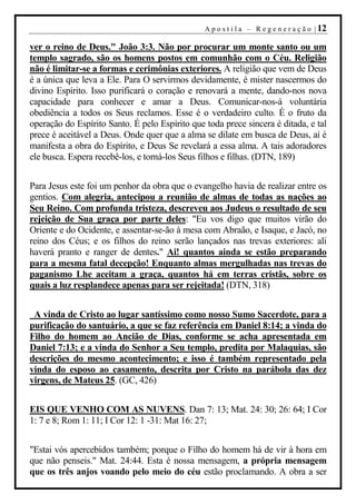 A p o s t i l a – R e g e n e r a ç ã o | 12

ver o reino de Deus." João 3:3. Não por procurar um monte santo ou um
templo sagrado, são os homens postos em comunhão com o Céu. Religião
não é limitar-se a formas e cerimônias exteriores. A religião que vem de Deus
é a única que leva a Ele. Para O servirmos devidamente, é mister nascermos do
divino Espírito. Isso purificará o coração e renovará a mente, dando-nos nova
capacidade para conhecer e amar a Deus. Comunicar-nos-á voluntária
obediência a todos os Seus reclamos. Esse é o verdadeiro culto. É o fruto da
operação do Espírito Santo. É pelo Espírito que toda prece sincera é ditada, e tal
prece é aceitável a Deus. Onde quer que a alma se dilate em busca de Deus, aí é
manifesta a obra do Espírito, e Deus Se revelará a essa alma. A tais adoradores
ele busca. Espera recebê-los, e torná-los Seus filhos e filhas. (DTN, 189)


Para Jesus este foi um penhor da obra que o evangelho havia de realizar entre os
gentios. Com alegria, antecipou a reunião de almas de todas as nações ao
Seu Reino. Com profunda tristeza, descreveu aos Judeus o resultado de seu
rejeição de Sua graça por parte deles: "Eu vos digo que muitos virão do
Oriente e do Ocidente, e assentar-se-ão à mesa com Abraão, e Isaque, e Jacó, no
reino dos Céus; e os filhos do reino serão lançados nas trevas exteriores: ali
haverá pranto e ranger de dentes." Ai! quantos ainda se estão preparando
para a mesma fatal decepção! Enquanto almas mergulhadas nas trevas do
paganismo Lhe aceitam a graça, quantos há em terras cristãs, sobre os
quais a luz resplandece apenas para ser rejeitada! (DTN, 318)


 A vinda de Cristo ao lugar santíssimo como nosso Sumo Sacerdote, para a
purificação do santuário, a que se faz referência em Daniel 8:14; a vinda do
Filho do homem ao Ancião de Dias, conforme se acha apresentada em
Daniel 7:13; e a vinda do Senhor a Seu templo, predita por Malaquias, são
descrições do mesmo acontecimento; e isso é também representado pela
vinda do esposo ao casamento, descrita por Cristo na parábola das dez
virgens, de Mateus 25. (GC, 426)


EIS QUE VENHO COM AS NUVENS. Dan 7: 13; Mat. 24: 30; 26: 64; I Cor
1: 7 e 8; Rom 1: 11; I Cor 12: 1 -31: Mat 16: 27;


"Estai vós apercebidos também; porque o Filho do homem há de vir à hora em
que não penseis." Mat. 24:44. Esta é nossa mensagem, a própria mensagem
que os três anjos voando pelo meio do céu estão proclamando. A obra a ser
 