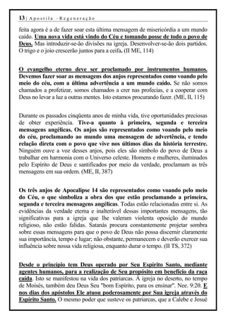 13 |   Apostila –Regeneração

feita agora é a de fazer soar esta última mensagem de misericórdia a um mundo
caído. Uma nova vida está vindo do Céu e tomando posse de todo o povo de
Deus. Mas introduzir-se-ão divisões na igreja. Desenvolver-se-ão dois partidos.
O trigo e o joio crescerão juntos para a ceifa. (II ME, 114)


O evangelho eterno deve ser proclamado por instrumentos humanos.
Devemos fazer soar as mensagens dos anjos representados como voando pelo
meio do céu, com a última advertência a um mundo caído. Se não somos
chamados a profetizar, somos chamados a crer nas profecias, e a cooperar com
Deus no levar a luz a outras mentes. Isto estamos procurando fazer. (ME, II, 115)


Durante os passados cinqüenta anos de minha vida, tive oportunidades preciosas
de obter experiência. Tive-a quanto à primeira, segunda e terceira
mensagens angélicas. Os anjos são representados como voando pelo meio
do céu, proclamando ao mundo uma mensagem de advertência, e tendo
relação direta com o povo que vive nos últimos dias da história terrestre.
Ninguém ouve a voz desses anjos, pois eles são símbolo do povo de Deus a
trabalhar em harmonia com o Universo celeste. Homens e mulheres, iluminados
pelo Espírito de Deus e santificados por meio da verdade, proclamam as três
mensagens em sua ordem. (ME, II, 387)


Os três anjos de Apocalipse 14 são representados como voando pelo meio
do Céu, o que simboliza a obra dos que estão proclamando a primeira,
segunda e terceira mensagens angélicas. Todas estão relacionadas entre si. As
evidências da verdade eterna e inalterável dessas importantes mensagens, tão
significativas para a igreja que lhe valeram violenta oposição do mundo
religioso, não estão falidas. Satanás procura constantemente projetar sombra
sobre essas mensagens para que o povo de Deus não possa discernir claramente
sua importância, tempo e lugar; não obstante, permanecem e deverão exercer sua
influência sobre nossa vida religiosa, enquanto durar o tempo. (II TS, 372)


Desde o princípio tem Deus operado por Seu Espírito Santo, mediante
agentes humanos, para a realização de Seu propósito em benefício da raça
caída. Isto se manifestou na vida dos patriarcas. À igreja no deserto, no tempo
de Moisés, também deu Deus Seu "bom Espírito, para os ensinar". Nee. 9:20. E
nos dias dos apóstolos Ele atuou poderosamente por Sua igreja através do
Espírito Santo. O mesmo poder que susteve os patriarcas, que a Calebe e Josué
 