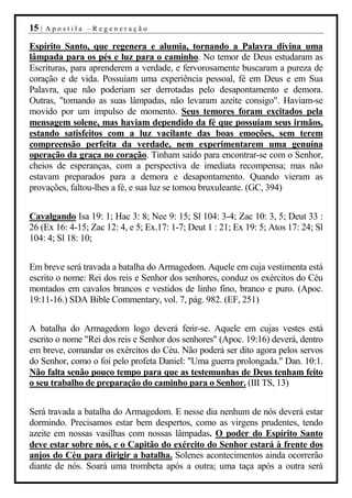 15 |   Apostila –Regeneração

Espírito Santo, que regenera e alumia, tornando a Palavra divina uma
lâmpada para os pés e luz para o caminho. No temor de Deus estudaram as
Escrituras, para aprenderem a verdade, e fervorosamente buscaram a pureza de
coração e de vida. Possuíam uma experiência pessoal, fé em Deus e em Sua
Palavra, que não poderiam ser derrotadas pelo desapontamento e demora.
Outras, "tomando as suas lâmpadas, não levaram azeite consigo". Haviam-se
movido por um impulso de momento. Seus temores foram excitados pela
mensagem solene, mas haviam dependido da fé que possuíam seus irmãos,
estando satisfeitos com a luz vacilante das boas emoções, sem terem
compreensão perfeita da verdade, nem experimentarem uma genuína
operação da graça no coração. Tinham saído para encontrar-se com o Senhor,
cheios de esperanças, com a perspectiva de imediata recompensa; mas não
estavam preparados para a demora e desapontamento. Quando vieram as
provações, faltou-lhes a fé, e sua luz se tornou bruxuleante. (GC, 394)


Cavalgando Isa 19: 1; Hac 3: 8; Nee 9: 15; Sl 104: 3-4; Zac 10: 3, 5; Deut 33 :
26 (Ex 16: 4-15; Zac 12: 4, e 5; Ex.17: 1-7; Deut 1 : 21; Ex 19: 5; Atos 17: 24; Sl
104: 4; Sl 18: 10;


Em breve será travada a batalha do Armagedom. Aquele em cuja vestimenta está
escrito o nome: Rei dos reis e Senhor dos senhores, conduz os exércitos do Céu
montados em cavalos brancos e vestidos de linho fino, branco e puro. (Apoc.
19:11-16.) SDA Bible Commentary, vol. 7, pág. 982. (EF, 251)


A batalha do Armagedom logo deverá ferir-se. Aquele em cujas vestes está
escrito o nome "Rei dos reis e Senhor dos senhores" (Apoc. 19:16) deverá, dentro
em breve, comandar os exércitos do Céu. Não poderá ser dito agora pelos servos
do Senhor, como o foi pelo profeta Daniel: "Uma guerra prolongada." Dan. 10:1.
Não falta senão pouco tempo para que as testemunhas de Deus tenham feito
o seu trabalho de preparação do caminho para o Senhor. (III TS, 13)


Será travada a batalha do Armagedom. E nesse dia nenhum de nós deverá estar
dormindo. Precisamos estar bem despertos, como as virgens prudentes, tendo
azeite em nossas vasilhas com nossas lâmpadas. O poder do Espírito Santo
deve estar sobre nós, e o Capitão do exército do Senhor estará à frente dos
anjos do Céu para dirigir a batalha. Solenes acontecimentos ainda ocorrerão
diante de nós. Soará uma trombeta após a outra; uma taça após a outra será
 