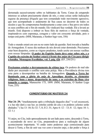 A p o s t i l a – R e g e n e r a ç ã o | 16

derramada sucessivamente sobre os habitantes da Terra. Cenas de estupendo
interesse se acham precisamente diante de nós, e estas coisas serão indicações
seguras da presença dAquele que tem comandado todo movimento agressivo,
que tem acompanhado o andamento de Sua causa no decorrer de todos os
séculos e que Se comprometeu bondosamente a estar com o Seu povo em todos
os seus conflitos até o fim do mundo. Ele vindicará Sua verdade. Ele a levará ao
triunfo. Está disposto a imbuir os Seus fiéis de motivos e força de vontade,
inspirando-os com esperança, coragem e valor em crescente atividade, pois o
tempo está perto. (MM, Maranata, o Senhor logo vem, 356)


Todo o mundo estará em um ou no outro lado da questão. Será travada a batalha
do Armagedom. E nesse dia nenhum de nós deverá estar dormindo. Precisamos
estar bem despertos, como as virgens prudentes, tendo azeite em nossas vasilhas
com nossas lâmpadas. O poder do Espírito Santo deve estar sobre nós, e o
Capitão do exército do Senhor estará à frente dos anjos do Céu para dirigir
a batalha. Mensagens Escolhidas, vol. 3, pág. 426. (EF, 250/251)


Precisamos estudar o derramamento da sétima taça. Os poderes do mal não
darão por encerrado o conflito sem uma peleja. Mas a Providência divina tem
uma parte a desempenhar na batalha do Armagedom. Quando a Terra for
iluminada com a glória do anjo de Apocalipse dezoito, os elementos
religiosos, bons e maus, despertarão do sono, e os exércitos do Deus vivo
tomarão o campo. Manuscrito 175, 1899. (MM, Maranata, O Senhor Logo
Vem, 255)


                     COMENTÁRIO DE MATEUS 24

Mat 24: 29; “imediatamente após a tribulação daqueles dias” ‘o sol escurecerá,
e a lua não dará a sua luz; as estrelas cairão do céu e os poderes celestes serão
abalados.” ( Isa 13: 10; Ez 32: 7, 8; Jl 2: 31; Apoc 6: 12 – 13; 8: 12; Apoc 10: 1;
12: 1.)


Vi anjos, no Céu, indo apressadamente de um lado para outro, descendo à Terra,
e ascendendo de novo ao Céu, preparando-se para a realização de algum
acontecimento importante. Vi então outro poderoso anjo comissionado para
descer à Terra, a fim de unir sua voz com o terceiro anjo, e dar poder e força à
 