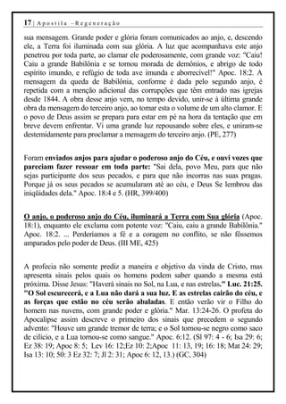17 |   Apostila –Regeneração

sua mensagem. Grande poder e glória foram comunicados ao anjo, e, descendo
ele, a Terra foi iluminada com sua glória. A luz que acompanhava este anjo
penetrou por toda parte, ao clamar ele poderosamente, com grande voz: "Caiu!
Caiu a grande Babilônia e se tornou morada de demônios, e abrigo de todo
espírito imundo, e refúgio de toda ave imunda e aborrecível!" Apoc. 18:2. A
mensagem da queda de Babilônia, conforme é dada pelo segundo anjo, é
repetida com a menção adicional das corrupções que têm entrado nas igrejas
desde 1844. A obra desse anjo vem, no tempo devido, unir-se à última grande
obra da mensagem do terceiro anjo, ao tomar esta o volume de um alto clamor. E
o povo de Deus assim se prepara para estar em pé na hora da tentação que em
breve devem enfrentar. Vi uma grande luz repousando sobre eles, e uniram-se
destemidamente para proclamar a mensagem do terceiro anjo. (PE, 277)


Foram enviados anjos para ajudar o poderoso anjo do Céu, e ouvi vozes que
pareciam fazer ressoar em toda parte: "Sai dela, povo Meu, para que não
sejas participante dos seus pecados, e para que não incorras nas suas pragas.
Porque já os seus pecados se acumularam até ao céu, e Deus Se lembrou das
iniqüidades dela." Apoc. 18:4 e 5. (HR, 399/400)


O anjo, o poderoso anjo do Céu, iluminará a Terra com Sua glória (Apoc.
18:1), enquanto ele exclama com potente voz: "Caiu, caiu a grande Babilônia."
Apoc. 18:2. ... Perderíamos a fé e a coragem no conflito, se não fôssemos
amparados pelo poder de Deus. (III ME, 425)


A profecia não somente prediz a maneira e objetivo da vinda de Cristo, mas
apresenta sinais pelos quais os homens podem saber quando a mesma está
próxima. Disse Jesus: "Haverá sinais no Sol, na Lua, e nas estrelas." Luc. 21:25.
"O Sol escurecerá, e a Lua não dará a sua luz. E as estrelas cairão do céu, e
as forças que estão no céu serão abaladas. E então verão vir o Filho do
homem nas nuvens, com grande poder e glória." Mar. 13:24-26. O profeta do
Apocalipse assim descreve o primeiro dos sinais que precedem o segundo
advento: "Houve um grande tremor de terra; e o Sol tornou-se negro como saco
de cilício, e a Lua tornou-se como sangue." Apoc. 6:12. (Sl 97: 4 - 6; Isa 29: 6;
Ez 38: 19; Apoc 8: 5; Lev 16: 12;Ez 10: 2;Apoc 11: 13, 19; 16: 18; Mat 24: 29;
Isa 13: 10; 50: 3 Ez 32: 7; Jl 2: 31; Apoc 6: 12, 13.) (GC, 304)
 
