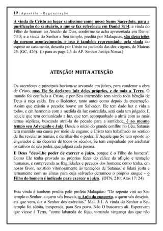 19 |   Apostila –Regeneração

A vinda de Cristo ao lugar santíssimo como nosso Sumo Sacerdote, para a
purificação do santuário, a que se faz referência em Daniel 8:14; a vinda do
Filho do homem ao Ancião de Dias, conforme se acha apresentada em Daniel
7:13; e a vinda do Senhor a Seu templo, predita por Malaquias, são descrições
do mesmo acontecimento; e isso é também representado pela vinda do
esposo ao casamento, descrita por Cristo na parábola das dez virgens, de Mateus
25. (GC, 426). (Ir para as pags 2,3 da AP. Senhor Justiça Nossa.)



                     ATENÇÃO! MUITA ATENÇÃO

Os sacerdotes e principais haviam-se arvorado em juízes, para condenar a obra
de Cristo, mas Ele Se declarou juiz deles próprios, e de toda a Terra. O
mundo foi confiado a Cristo, e por Seu intermédio tem vindo toda bênção de
Deus à raça caída. Era o Redentor, tanto antes como depois da encarnação.
Assim que existiu o pecado; houve um Salvador. Ele tem dado luz e vida a
todos, e em harmonia com a medida da luz concedida, será cada um julgado. E
aquele que tem comunicado a luz, que tem acompanhado a alma com as mais
ternas súplicas, buscando atraí-la do pecado para a santidade, é ao mesmo
tempo seu Advogado e Juiz. Desde o início do grande conflito no Céu, Satanás
tem mantido sua causa por meio de engano; e Cristo tem trabalhado no sentido
de lhe revelar as tramas, e derribar-lhe o poder. É Aquele que Se tem oposto ao
enganador e, no decorrer de todos os séculos, Se tem empenhado por arrebatar
os cativos de seu poder, que julgará cada pessoa.
E Deus "deu-Lhe poder de exercer o juízo, porque é o Filho do homem".
Como Ele tenha provado as próprias fezes do cálice da aflição e tentação
humanas, e compreenda as fragilidades e pecados dos homens; como tenha, em
nosso favor, resistido vitoriosamente às tentações de Satanás, e lidará justa e
ternamente com as almas para cuja salvação derramou o próprio sangue - o
Filho do homem é indicado para exercer o juízo. (DTN, 210; Atos 17: 24)


Esta vinda é também predita pelo profeta Malaquias: "De repente virá ao Seu
templo o Senhor, a quem vós buscais, o Anjo do concerto, a quem vós desejais;
eis que vem, diz o Senhor dos exércitos." Mal. 3:1. A vinda do Senhor a Seu
templo foi súbita, inesperada, para Seu povo. Não O buscaram ali. Esperavam
que viesse à Terra, "como labareda de fogo, tomando vingança dos que não
 