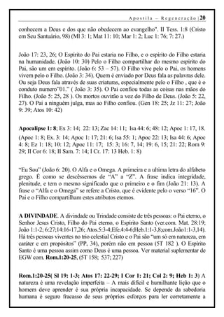 A p o s t i l a – R e g e n e r a ç ã o | 20

conhecem a Deus e dos que não obedecem ao evangelho". II Tess. 1:8 (Cristo
em Seu Santuário, 98) (Ml 3: 1; Mat 11: 10; Mar 1: 2; Luc 1: 76; 7: 27.)


João 17: 23, 26; O Espírito do Pai estaria no Filho, e o espírito do Filho estaria
na humanidade. (João 10: 30) Pelo o Filho compartilhar do mesmo espírito do
Pai, são um em espírito. (João 6: 53 – 57). O Filho vive pelo o Pai, os homens
vivem pelo o Filho. (João 3: 34). Quem é enviado por Deus fala as palavras dele.
Ou seja Deus fala através de suas criaturas, especialmente pelo o Filho , que é o
conduto numero”01.” ( João 3: 35). O Pai confiou todas as coisas nas mãos do
Filho. (João 5: 25, 28 ). Os mortos ouvirão a voz do Filho de Deus. (João 5: 22,
27). O Pai a ninguém julga, mas ao Filho confiou. (Gen 18: 25; Jz 11: 27; João
9: 39; Atos 10: 42)


Apocalipse 1: 8; Ex 3: 14; 22: 13; Zac 14: 11; Isa 44: 6; 48: 12; Apoc 1: 17, 18.
(Apoc 1: 8; Ex. 3: 14; Apoc 1: 17; 21: 6; Isa 55: 1; Apoc 22: 13; Isa 44: 6; Apoc
4: 8; Ez 1: 18; 10: 12; Apoc 11: 17; 15: 3; 16: 7, 14; 19: 6, 15; 21: 22; Rom 9:
29; II Cor 6: 18; II Sam. 7: 14; I Cr. 17: 13 Heb. 1: 8)


“Eu Sou” (João 6: 20). O Alfa e o Omega. A primeira e a ultima letra do alfabeto
grego. É como se descêssemos de “A” a “Z”. A frase indica integridade,
plenitude, e tem o mesmo significado que o primeiro e o fim (João 21: 13). A
frase o “Alfa e o Omega” se refere a Cristo, que é evidente pelo o verso “16”. O
Pai e o Filho compartilham estes atributos eternos.


A DIVINDADE. A divindade ou Trindade consiste de três pessoas: o Pai eterno, o
Senhor Jesus Cristo, Filho do Pai eterno, o Espírito Santo (ver.com. Mat. 28:19;
João 1:1-2; 6:27;14:16-17,26; Atos.5:3-4;Efe.4:4-6;Heb.1:1-3,8;com.João1:1-3,14).
Há três pessoas viventes no trio celestial Cristo e o Pai são “um só em natureza, em
caráter e em propósitos” (PP, 34), porém não em pessoa (5T 182 ). O Espírito
Santo é uma pessoa assim como Deus é uma pessoa. Ver material suplementar de
EGW com. Rom.1:20-25, (5T 158; 537; 227)


Rom.1:20-25( Sl 19: 1-3; Atos 17: 22-29; I Cor 1: 21; Col 2: 9; Heb 1: 3) A
natureza é uma revelação imperfeita – A mais difícil e humilhante lição que o
homem deve aprender é sua própria incapacidade. Se depende da sabedoria
humana é seguro fracasso de seus próprios esforços para ler corretamente a
 