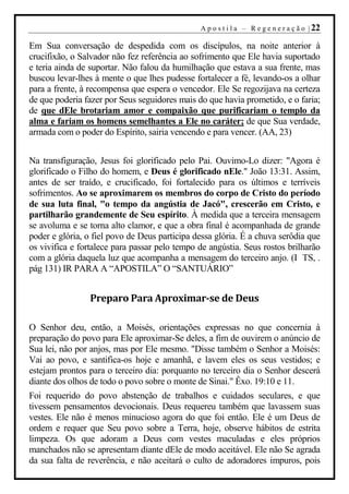 A p o s t i l a – R e g e n e r a ç ã o | 22

Em Sua conversação de despedida com os discípulos, na noite anterior à
crucifixão, o Salvador não fez referência ao sofrimento que Ele havia suportado
e teria ainda de suportar. Não falou da humilhação que estava a sua frente, mas
buscou levar-lhes à mente o que lhes pudesse fortalecer a fé, levando-os a olhar
para a frente, à recompensa que espera o vencedor. Ele Se regozijava na certeza
de que poderia fazer por Seus seguidores mais do que havia prometido, e o faria;
de que dEle brotariam amor e compaixão que purificariam o templo da
alma e fariam os homens semelhantes a Ele no caráter; de que Sua verdade,
armada com o poder do Espírito, sairia vencendo e para vencer. (AA, 23)


Na transfiguração, Jesus foi glorificado pelo Pai. Ouvimo-Lo dizer: "Agora é
glorificado o Filho do homem, e Deus é glorificado nEle." João 13:31. Assim,
antes de ser traído, e crucificado, foi fortalecido para os últimos e terríveis
sofrimentos. Ao se aproximarem os membros do corpo de Cristo do período
de sua luta final, "o tempo da angústia de Jacó", crescerão em Cristo, e
partilharão grandemente de Seu espírito. À medida que a terceira mensagem
se avoluma e se torna alto clamor, e que a obra final é acompanhada de grande
poder e glória, o fiel povo de Deus participa dessa glória. É a chuva serôdia que
os vivifica e fortalece para passar pelo tempo de angústia. Seus rostos brilharão
com a glória daquela luz que acompanha a mensagem do terceiro anjo. (I TS, .
pág 131) IR PARA A “APOSTILA” O “SANTUÁRIO”


                Preparo Para Aproximar-se de Deus

O Senhor deu, então, a Moisés, orientações expressas no que concernia à
preparação do povo para Ele aproximar-Se deles, a fim de ouvirem o anúncio de
Sua lei, não por anjos, mas por Ele mesmo. "Disse também o Senhor a Moisés:
Vai ao povo, e santifica-os hoje e amanhã, e lavem eles os seus vestidos; e
estejam prontos para o terceiro dia: porquanto no terceiro dia o Senhor descerá
diante dos olhos de todo o povo sobre o monte de Sinai." Êxo. 19:10 e 11.
Foi requerido do povo abstenção de trabalhos e cuidados seculares, e que
tivessem pensamentos devocionais. Deus requereu também que lavassem suas
vestes. Ele não é menos minucioso agora do que foi então. Ele é um Deus de
ordem e requer que Seu povo sobre a Terra, hoje, observe hábitos de estrita
limpeza. Os que adoram a Deus com vestes maculadas e eles próprios
manchados não se apresentam diante dEle de modo aceitável. Ele não Se agrada
da sua falta de reverência, e não aceitará o culto de adoradores impuros, pois
 