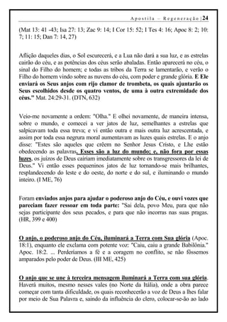 A p o s t i l a – R e g e n e r a ç ã o | 24

(Mat 13: 41 -43; Isa 27: 13; Zac 9: 14; I Cor 15: 52; I Tes 4: 16; Apoc 8: 2; 10:
7; 11: 15; Dan 7: 14, 27)


Aflição daqueles dias, o Sol escurecerá, e a Lua não dará a sua luz, e as estrelas
cairão do céu, e as potências dos céus serão abaladas. Então aparecerá no céu, o
sinal do Filho do homem; e todas as tribos da Terra se lamentarão, e verão o
Filho do homem vindo sobre as nuvens do céu, com poder e grande glória. E Ele
enviará os Seus anjos com rijo clamor de trombeta, os quais ajuntarão os
Seus escolhidos desde os quatro ventos, de uma à outra extremidade dos
céus." Mat. 24:29-31. (DTN, 632)


Veio-me novamente a ordem: "Olha." E olhei novamente, de maneira intensa,
sobre o mundo, e comecei a ver jatos de luz, semelhantes a estrelas que
salpicavam toda essa treva; e vi então outra e mais outra luz acrescentada, e
assim por toda essa negrura moral aumentavam as luzes quais estrelas. E o anjo
disse: "Estes são aqueles que crêem no Senhor Jesus Cristo, e Lhe estão
obedecendo as palavras. Esses são a luz do mundo; e, não fora por essas
luzes, os juízos de Deus cairiam imediatamente sobre os transgressores da lei de
Deus." Vi então esses pequeninos jatos de luz tornando-se mais brilhantes,
resplandecendo do leste e do oeste, do norte e do sul, e iluminando o mundo
inteiro. (I ME, 76)


Foram enviados anjos para ajudar o poderoso anjo do Céu, e ouvi vozes que
pareciam fazer ressoar em toda parte: "Sai dela, povo Meu, para que não
sejas participante dos seus pecados, e para que não incorras nas suas pragas.
(HR, 399 e 400)


O anjo, o poderoso anjo do Céu, iluminará a Terra com Sua glória (Apoc.
18:1), enquanto ele exclama com potente voz: "Caiu, caiu a grande Babilônia."
Apoc. 18:2. ... Perderíamos a fé e a coragem no conflito, se não fôssemos
amparados pelo poder de Deus. (III ME, 425)


O anjo que se une à terceira mensagem iluminará a Terra com sua glória.
Haverá muitos, mesmo nesses vales (no Norte da Itália), onde a obra parece
começar com tanta dificuldade, os quais reconhecerão a voz de Deus a lhes falar
por meio de Sua Palavra e, saindo da influência do clero, colocar-se-ão ao lado
 