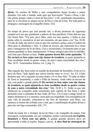 A p o s t i l a – R e g e n e r a ç ã o | 26

direto. Os escritos de Miller e seus companheiros foram levados a países
distantes. Em todo o mundo, onde quer que houvessem "Temei a Deus, e dai-
Lhe glória; porque vinda é a hora do Seu juízo." ( GC, penetrando missionários,
para ali se enviaram as alegres novas da breve volta de Cristo. Por toda parte se
propagou a mensagem do evangelho eterno: 322)


No tempo de prova que está perante nós, a divina promessa de segurança
cumprir-se-á nos que guardaram a palavra da Sua paciência. Cristo dirá aos que
Lhe forem fiéis: "Vai pois, povo Meu, entra nos teus quartos, e fecha as tuas
portas sobre ti; esconde-te só por um momento, até que passe a ira." Isa. 26:20.
O Leão de Judá, tão terrível com os que Lhe rejeitam a graça, será o Cordeiro de
Deus para os obedientes e fiéis. A coluna de nuvem, que representa ira e terror
para o transgressor da lei de Deus, é luz e misericórdia e livramento para os que
tenham guardado os Seus mandamentos. O braço enérgico para ferir os rebeldes,
será forte para libertar os leais. Todos quantos forem fiéis serão ajuntados. "E
Ele enviará os Seus anjos com rijo clamor de trombeta, os quais ajuntarão os
Seus escolhidos desde os quatro ventos, de uma à outra extremidade dos céus."
Mat. 24:31. Testemunhos Seletos, vol. 3, pág. 11.


Mas naquele dia, bem como na ocasião da destruição de Jerusalém, livrar-se-á o
povo de Deus, "todo aquele que estiver inscrito entre os vivos". Isa. 4:3. Cristo
declarou que virá a segunda vez para reunir a Si os Seus fiéis: "E todas as tribos
da Terra se lamentarão, e verão o Filho do homem, vindo sobre as nuvens do
céu, com poder e grande glória. E Ele enviará os Seus anjos com rijo clamor
de trombeta, os quais ajuntarão os Seus escolhidos desde os quatro ventos,
de uma a outra extremidade dos céus." Mat. 24:30 e 31. Então os que não
obedecem ao evangelho serão consumidos pelo espírito de Sua boca, e serão
destruídos com o esplendor de Sua vinda. (II Tess. 2:8.) Como o antigo Israel, os
ímpios destroem-se a si mesmos; caem pela sua iniqüidade. Em conseqüência de
uma vida de pecados, colocaram-se tão fora de harmonia com Deus, sua
natureza se tornou tão aviltada com o mal, que a manifestação da glória divina é
para eles um fogo consumidor. (GC, 37)


Ainda há muita luz a irromper da lei de Deus e do evangelho da justiça. Esta
mensagem, compreendida, em seu verdadeiro caráter e proclamada no Espírito,
iluminará a Terra com sua glória. A grande questão decisiva deve ser
apresentada a todas as nações, línguas e povos. A obra final da mensagem do
 