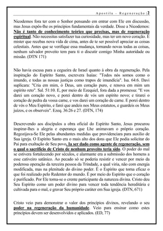 A p o s t i l a – R ege n er aç ão |2

Nicodemos fora ter com o Senhor pensando em entrar com Ele em discussão,
mas Jesus expôs-lhe os princípios fundamentais da verdade. Disse a Nicodemos:
Não é tanto de conhecimento teórico que precisas, mas de regeneração
espiritual. Não necessitas satisfazer tua curiosidade, mas ter um novo coração. É
mister que recebas nova vida de cima, antes de te ser possível apreciar as coisas
celestiais. Antes que se verifique essa mudança, tornando novas todas as coisas,
nenhum salvador proveito tem para ti o discutir comigo Minha autoridade ou
missão. (DTN 171)


Não havia escusa para a cegueira de Israel quanto à obra da regeneração. Pela
inspiração do Espírito Santo, escrevera Isaías: "Todos nós somos como o
imundo, e todas as nossas justiças como trapos de imundícia". Isa. 64:6. Davi
suplicara: "Cria em mim, ó Deus, um coração puro, e renova em mim um
espírito reto". Sal. 51:10. E, por meio de Ezequiel, fora dada a promessa: "E vos
darei um coração novo, e porei dentro de vós um espírito novo; e tirarei o
coração de pedra da vossa carne, e vos darei um coração de carne. E porei dentro
de vós o Meu Espírito, e farei que andeis nos Meus estatutos, e guardeis os Meus
juízos, e os observeis". Ezeq. 36:26 e 27. (DTN, 174)


Descrevendo aos discípulos a obra oficial do Espírito Santo, Jesus procurou
inspirar-lhes a alegria e esperança que Lhe animavam o próprio coração.
Regozijava-Se Ele pelas abundantes medidas que providenciara para auxílio de
Sua igreja. O Espírito Santo era o mais alto dos dons que Ele podia solicitar do
Pai para exaltação de Seu povo. Ia ser dado como agente de regeneração, sem
o qual o sacrifício de Cristo de nenhum proveito teria sido. O poder do mal
se estivera fortalecendo por séculos, e alarmante era a submissão dos homens a
esse cativeiro satânico. Ao pecado só se poderia resistir e vencer por meio da
poderosa operação da terceira pessoa da Trindade, a qual viria, não com energia
modificada, mas na plenitude do divino poder. É o Espírito que torna eficaz o
que foi realizado pelo Redentor do mundo. É por meio do Espírito que o coração
é purificado. Por Ele torna-se o crente participante da natureza divina. Cristo deu
Seu Espírito como um poder divino para vencer toda tendência hereditária e
cultivada para o mal, e gravar Seu próprio caráter em Sua igreja. (DTN, 671)


Cristo veio para demonstrar o valor dos princípios divinos, revelando o seu
poder na regeneração da humanidade. Veio para ensinar como estes
princípios devem ser desenvolvidos e aplicados. (ED, 77)
 