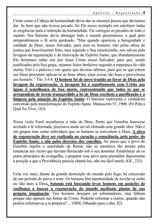A p o s t i l a – R ege n er aç ão |4

Cristo como a Cabeça da humanidade devia dar os mesmos passos que devíamos
dar. Se bem que não tivesse pecado, foi Ele nosso exemplo em satisfazer todas
as exigências para a redenção da humanidade. Ele carregou os pecados de todo o
mundo. Seu batismo devia abranger todo o mundo pecaminoso, o qual pelo
arrependimento e fé seria perdoado. "Mas quando apareceu a benignidade e
caridade de Deus, nosso Salvador, para com os homens; não pelas obras de
justiça que houvéssemos feito, mas segundo a Sua misericórdia, nos salvou pela
lavagem da regeneração e da renovação do Espírito Santo; que abundantemente
Ele derramou sobre nós por Jesus Cristo nosso Salvador; para que, sendo
justificados pela Sua graça, sejamos feitos herdeiros segundo a esperança da vida
eterna. Fiel é a palavra e isto quero que deveras afirmes, para que os que crêem
em Deus procurem aplicar-se às boas obras; estas coisas são boas e proveitosas
aos homens." Tito 3:4-8. O homem foi de novo trazido ao favor de Deus pela
lavagem da regeneração. A lavagem foi o sepultamento com Cristo nas
águas à semelhança de Sua morte, representando que todos os que se
arrependem de terem transgredido a lei de Deus recebem a purificação e a
limpeza pela atuação do Espírito Santo. O batismo representa a verdadeira
conversão pela transformação do Espírito Santo. Manuscrito 57, 1900. (Fé Pela a
Qual Eu Vivo, 143)


Nessa visita Farel reconheceu a mão de Deus. Posto que Genebra houvesse
aceitado a fé reformada, precisava ainda ser ali efetuada uma grande obra. Não é
em grupos mas como indivíduos que os homens se convertem a Deus. A obra
de regeneração deve ser realizada no coração e consciência, pelo poder do
Espírito Santo, e não pelos decretos dos concílios. Ao passo que o povo de
Genebra repelia a autoridade de Roma, não se mostrava tão pronto para
renunciar aos vícios que haviam florescido sob o seu domínio. Estabelecer ali os
puros princípios do evangelho, e preparar esse povo para preencher dignamente
a posição a que a Providência parecia chamá-los, não era fácil tarefa. (GC, 233)


Uma vez mais, diante da grande destruição do mundo pelo fogo, há concessão
de um período de prova e teste. Os homens têm oportunidade de revelar se serão
ou não leais a Deus. Satanás está buscando levar homens em posições de
confiança a buscar a regeneração do mundo mediante planos de sua
própria imaginação. Tais homens desejam ser reformadores, mas falham
porque não operam nas linhas de Cristo. Poderão reformar a outros, quando não
podem reformar-se a si próprios? ... (MM, Olhando para o alto, 82)
 