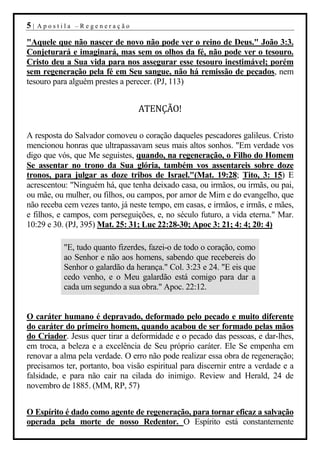 5|   Apostila –Regeneração

"Aquele que não nascer de novo não pode ver o reino de Deus." João 3:3.
Conjeturará e imaginará, mas sem os olhos da fé, não pode ver o tesouro.
Cristo deu a Sua vida para nos assegurar esse tesouro inestimável; porém
sem regeneração pela fé em Seu sangue, não há remissão de pecados, nem
tesouro para alguém prestes a perecer. (PJ, 113)


                                 ATENÇÃO!

A resposta do Salvador comoveu o coração daqueles pescadores galileus. Cristo
mencionou honras que ultrapassavam seus mais altos sonhos. "Em verdade vos
digo que vós, que Me seguistes, quando, na regeneração, o Filho do Homem
Se assentar no trono da Sua glória, também vos assentareis sobre doze
tronos, para julgar as doze tribos de Israel."(Mat. 19:28; Tito, 3: 15) E
acrescentou: "Ninguém há, que tenha deixado casa, ou irmãos, ou irmãs, ou pai,
ou mãe, ou mulher, ou filhos, ou campos, por amor de Mim e do evangelho, que
não receba cem vezes tanto, já neste tempo, em casas, e irmãos, e irmãs, e mães,
e filhos, e campos, com perseguições, e, no século futuro, a vida eterna." Mar.
10:29 e 30. (PJ, 395) Mat. 25: 31; Luc 22:28-30; Apoc 3: 21; 4: 4; 20: 4)

           "E, tudo quanto fizerdes, fazei-o de todo o coração, como
           ao Senhor e não aos homens, sabendo que recebereis do
           Senhor o galardão da herança." Col. 3:23 e 24. "E eis que
           cedo venho, e o Meu galardão está comigo para dar a
           cada um segundo a sua obra." Apoc. 22:12.


O caráter humano é depravado, deformado pelo pecado e muito diferente
do caráter do primeiro homem, quando acabou de ser formado pelas mãos
do Criador. Jesus quer tirar a deformidade e o pecado das pessoas, e dar-lhes,
em troca, a beleza e a excelência de Seu próprio caráter. Ele Se empenha em
renovar a alma pela verdade. O erro não pode realizar essa obra de regeneração;
precisamos ter, portanto, boa visão espiritual para discernir entre a verdade e a
falsidade, e para não cair na cilada do inimigo. Review and Herald, 24 de
novembro de 1885. (MM, RP, 57)


O Espírito é dado como agente de regeneração, para tornar eficaz a salvação
operada pela morte de nosso Redentor. O Espírito está constantemente
 