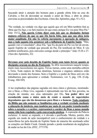 A p o s t i l a – R ege n er aç ão |6

buscando atrair a atenção dos homens para a grande oferta feita na cruz do
Calvário, a fim de desvendar ao mundo o amor de Deus, e abrir às almas
convictas as preciosidades das Escrituras. (Atos dos Apóstolos, págs. 51 e 52.)


"Na verdade, na verdade vos digo que aquele que crê em Mim também fará as
obras que Eu faço, e as fará maiores do que estas; porque Eu vou para Meu Pai."
João 14:12. Não queria Cristo dizer com isto que os discípulos fariam
maiores esforços do que os que Ele havia feito, mas que sua obra teria
maior amplitude. Ele não Se referiu meramente à operação de milagres,
mas a tudo quanto iria acontecer sob a influência do Espírito Santo. "Mas,
quando vier o Consolador", disse Ele, "que Eu da parte do Pai vos hei de enviar,
aquele Espírito de verdade que procede do Pai, Ele testificará de Mim. E vós
também testificareis, pois estivestes comigo desde o princípio." João 15:26 e 27.
(Atos dos Apóstolos, 22)


Devemos orar pela descida do Espírito Santo com tanto fervor quanto os
discípulos oraram no dia do Pentecoste. Se dEle necessitaram naquele tempo,
muito mais necessitamos nós agora. Trevas morais, como uma mortalha cobrem
a Terra. Toda espécie de falsas doutrinas, heresias e enganos satânicos estão
desviando a mente dos homens. Sem o Espírito e o poder de Deus será em vão
trabalharmos para apresentar a verdade. Testimonies, vol. 5, pág. 158. (Colp.
Evang. 104/105)


A luz resplandece das páginas sagradas em raios claros e gloriosos, mostrando-
nos a Deus, o Deus vivo, segundo é representado nas leis de Seu governo, na
criação do mundo, nos céus adornados por Ele. Seu poder deve ser
reconhecido como o único meio de remir o mundo de superstições
degradantes que são tão desonrosas para Deus e o homem. Todo estudante
da Bíblia que não somente se familiariza com a verdade revelada mediante
a educação do intelecto, mas também por meio de seu poder transformador
sobre o coração e o caráter, representará o caráter de Deus a nosso mundo
numa vida bem regulada e pela conversação piedosa. A exposição da Palavra
esclarece. A mente se expande, e é elevada e purificada. Muitos, porém, têm
seguido um modo de ação incompatível com o conhecimento da verdade e a
maravilhosa luz pela descida do Espírito Santo de maneira tão acentuada sobre
os corações em Battle Creek. Grande pecado e perda resultaram da negligência
de andar na luz do Céu. (FEC, 377/378)
 